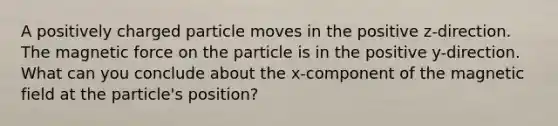 A positively charged particle moves in the positive z-direction. The magnetic force on the particle is in the positive y-direction. What can you conclude about the x-component of the magnetic field at the particle's position?