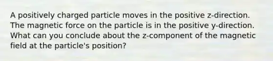 A positively charged particle moves in the positive z-direction. The magnetic force on the particle is in the positive y-direction. What can you conclude about the z-component of the magnetic field at the particle's position?