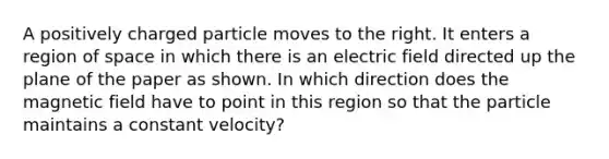 A positively charged particle moves to the right. It enters a region of space in which there is an electric field directed up the plane of the paper as shown. In which direction does the magnetic field have to point in this region so that the particle maintains a constant velocity?