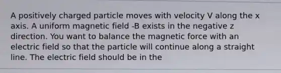 A positively charged particle moves with velocity V along the x axis. A uniform magnetic field -B exists in the negative z direction. You want to balance the magnetic force with an electric field so that the particle will continue along a straight line. The electric field should be in the