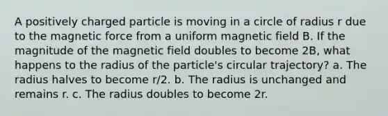 A positively charged particle is moving in a circle of radius r due to the magnetic force from a uniform magnetic field B. If the magnitude of the magnetic field doubles to become 2B, what happens to the radius of the particle's circular trajectory? a. The radius halves to become r/2. b. The radius is unchanged and remains r. c. The radius doubles to become 2r.