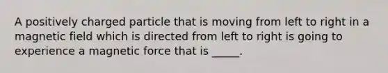 A positively charged particle that is moving from left to right in a magnetic field which is directed from left to right is going to experience a magnetic force that is _____.