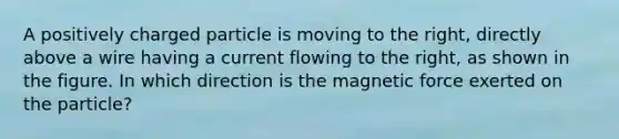 A positively charged particle is moving to the right, directly above a wire having a current flowing to the right, as shown in the figure. In which direction is the magnetic force exerted on the particle?