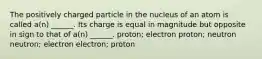 The positively charged particle in the nucleus of an atom is called a(n) ______. Its charge is equal in magnitude but opposite in sign to that of a(n) ______. proton; electron proton; neutron neutron; electron electron; proton