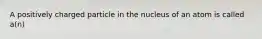 A positively charged particle in the nucleus of an atom is called a(n)