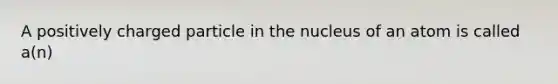 A positively charged particle in the nucleus of an atom is called a(n)