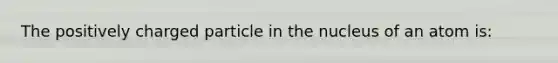 The positively charged particle in the nucleus of an atom is: