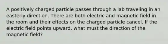 A positively charged particle passes through a lab traveling in an easterly direction. There are both electric and magnetic field in the room and their effects on the charged particle cancel. If the electric field points upward, what must the direction of the magnetic field?