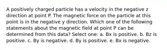 A positively charged particle has a velocity in the negative z direction at point P. The magnetic force on the particle at this point is in the negative y direction. Which one of the following statements about the magnetic field at point P can be determined from this data? Select one: a. Bx is positive. b. Bz is positive. c. By is negative. d. By is positive. e. Bx is negative.