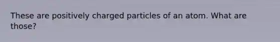 These are positively charged particles of an atom. What are those?