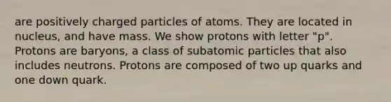 are positively charged particles of atoms. They are located in nucleus, and have mass. We show protons with letter "p". Protons are baryons, a class of subatomic particles that also includes neutrons. Protons are composed of two up quarks and one down quark.