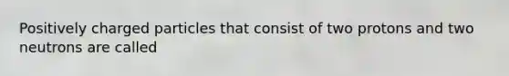 Positively charged particles that consist of two protons and two neutrons are called