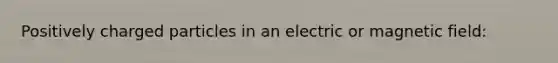 Positively charged particles in an electric or magnetic field: