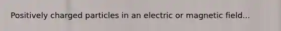 Positively charged particles in an electric or magnetic field...