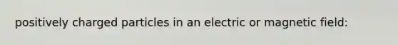 positively charged particles in an electric or magnetic field: