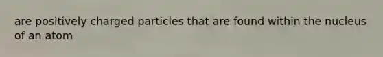 are positively charged particles that are found within the nucleus of an atom