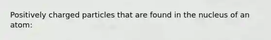 Positively charged particles that are found in the nucleus of an atom: