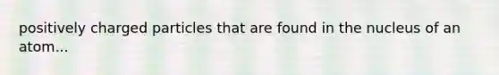 positively charged particles that are found in the nucleus of an atom...