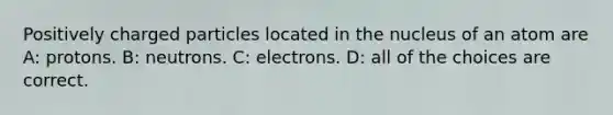 Positively charged particles located in the nucleus of an atom are A: protons. B: neutrons. C: electrons. D: all of the choices are correct.