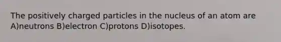 The positively charged particles in the nucleus of an atom are A)neutrons B)electron C)protons D)isotopes.