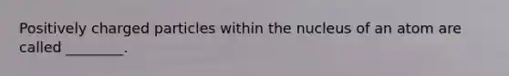 Positively charged particles within the nucleus of an atom are called ________.