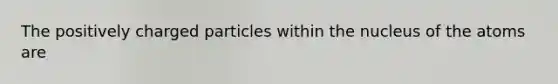 The positively charged particles within the nucleus of the atoms are