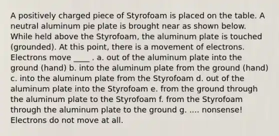 A positively charged piece of Styrofoam is placed on the table. A neutral aluminum pie plate is brought near as shown below. While held above the Styrofoam, the aluminum plate is touched (grounded). At this point, there is a movement of electrons. Electrons move ____ . a. out of the aluminum plate into the ground (hand) b. into the aluminum plate from the ground (hand) c. into the aluminum plate from the Styrofoam d. out of the aluminum plate into the Styrofoam e. from the ground through the aluminum plate to the Styrofoam f. from the Styrofoam through the aluminum plate to the ground g. .... nonsense! Electrons do not move at all.