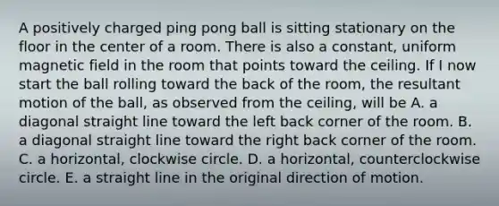 A positively charged ping pong ball is sitting stationary on the floor in the center of a room. There is also a constant, uniform magnetic field in the room that points toward the ceiling. If I now start the ball rolling toward the back of the room, the resultant motion of the ball, as observed from the ceiling, will be A. a diagonal straight line toward the left back corner of the room. B. a diagonal straight line toward the right back corner of the room. C. a horizontal, clockwise circle. D. a horizontal, counterclockwise circle. E. a straight line in the original direction of motion.