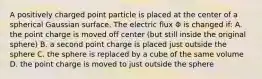 A positively charged point particle is placed at the center of a spherical Gaussian surface. The electric flux Φ is changed if: A. the point charge is moved off center (but still inside the original sphere) B. a second point charge is placed just outside the sphere C. the sphere is replaced by a cube of the same volume D. the point charge is moved to just outside the sphere