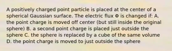 A positively charged point particle is placed at the center of a spherical Gaussian surface. The electric flux Φ is changed if: A. the point charge is moved off center (but still inside the original sphere) B. a second point charge is placed just outside the sphere C. the sphere is replaced by a cube of the same volume D. the point charge is moved to just outside the sphere