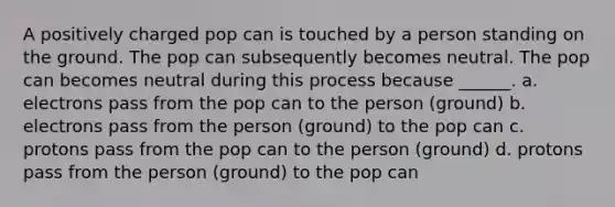 A positively charged pop can is touched by a person standing on the ground. The pop can subsequently becomes neutral. The pop can becomes neutral during this process because ______. a. electrons pass from the pop can to the person (ground) b. electrons pass from the person (ground) to the pop can c. protons pass from the pop can to the person (ground) d. protons pass from the person (ground) to the pop can