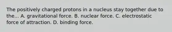 The positively charged protons in a nucleus stay together due to the... A. gravitational force. B. nuclear force. C. electrostatic force of attraction. D. binding force.