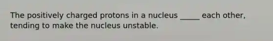 The positively charged protons in a nucleus _____ each other, tending to make the nucleus unstable.