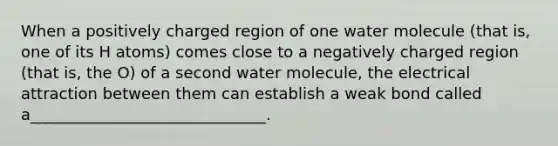 When a positively charged region of one water molecule (that is, one of its H atoms) comes close to a negatively charged region (that is, the O) of a second water molecule, the electrical attraction between them can establish a weak bond called a______________________________.