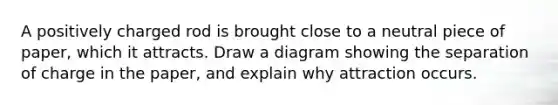 A positively charged rod is brought close to a neutral piece of paper, which it attracts. Draw a diagram showing the separation of charge in the paper, and explain why attraction occurs.