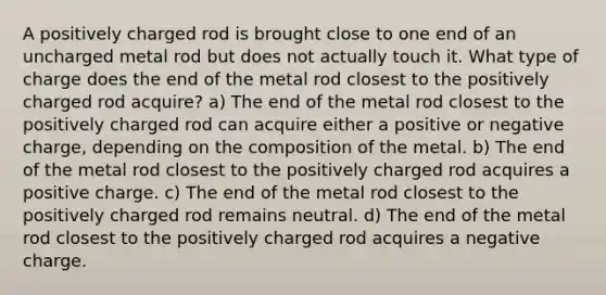 A positively charged rod is brought close to one end of an uncharged metal rod but does not actually touch it. What type of charge does the end of the metal rod closest to the positively charged rod acquire? a) The end of the metal rod closest to the positively charged rod can acquire either a positive or negative charge, depending on the composition of the metal. b) The end of the metal rod closest to the positively charged rod acquires a positive charge. c) The end of the metal rod closest to the positively charged rod remains neutral. d) The end of the metal rod closest to the positively charged rod acquires a negative charge.