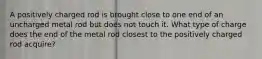 A positively charged rod is brought close to one end of an uncharged metal rod but does not touch it. What type of charge does the end of the metal rod closest to the positively charged rod acquire?