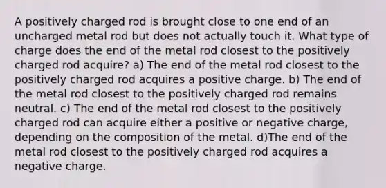 A positively charged rod is brought close to one end of an uncharged metal rod but does not actually touch it. What type of charge does the end of the metal rod closest to the positively charged rod acquire? a) The end of the metal rod closest to the positively charged rod acquires a positive charge. b) The end of the metal rod closest to the positively charged rod remains neutral. c) The end of the metal rod closest to the positively charged rod can acquire either a positive or negative charge, depending on the composition of the metal. d)The end of the metal rod closest to the positively charged rod acquires a negative charge.