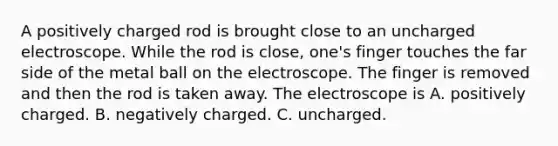 A positively charged rod is brought close to an uncharged electroscope. While the rod is close, one's finger touches the far side of the metal ball on the electroscope. The finger is removed and then the rod is taken away. The electroscope is A. positively charged. B. negatively charged. C. uncharged.