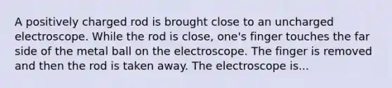 A positively charged rod is brought close to an uncharged electroscope. While the rod is close, one's finger touches the far side of the metal ball on the electroscope. The finger is removed and then the rod is taken away. The electroscope is...