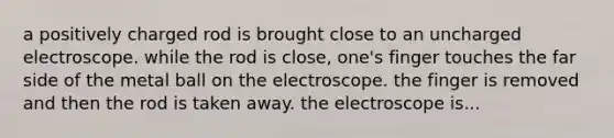 a positively charged rod is brought close to an uncharged electroscope. while the rod is close, one's finger touches the far side of the metal ball on the electroscope. the finger is removed and then the rod is taken away. the electroscope is...