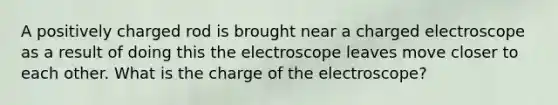 A positively charged rod is brought near a charged electroscope as a result of doing this the electroscope leaves move closer to each other. What is the charge of the electroscope?