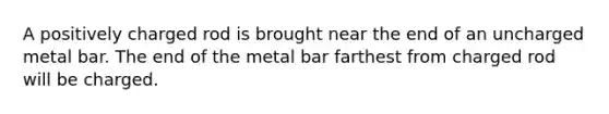 A positively charged rod is brought near the end of an uncharged metal bar. The end of the metal bar farthest from charged rod will be charged.