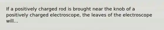 If a positively charged rod is brought near the knob of a positively charged electroscope, the leaves of the electroscope will...