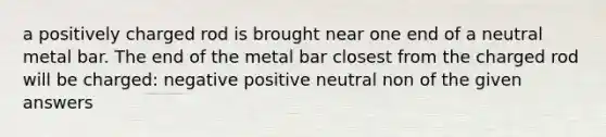 a positively charged rod is brought near one end of a neutral metal bar. The end of the metal bar closest from the charged rod will be charged: negative positive neutral non of the given answers