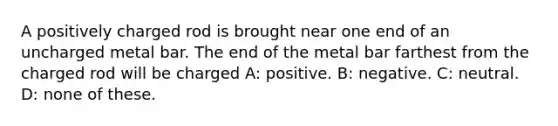 A positively charged rod is brought near one end of an uncharged metal bar. The end of the metal bar farthest from the charged rod will be charged A: positive. B: negative. C: neutral. D: none of these.