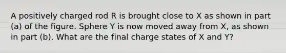 A positively charged rod R is brought close to X as shown in part (a) of the figure. Sphere Y is now moved away from X, as shown in part (b). What are the final charge states of X and Y?