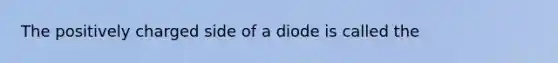 The positively charged side of a diode is called the