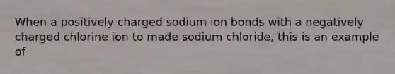 When a positively charged sodium ion bonds with a negatively charged chlorine ion to made sodium chloride, this is an example of