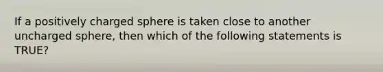 If a positively charged sphere is taken close to another uncharged sphere, then which of the following statements is TRUE?